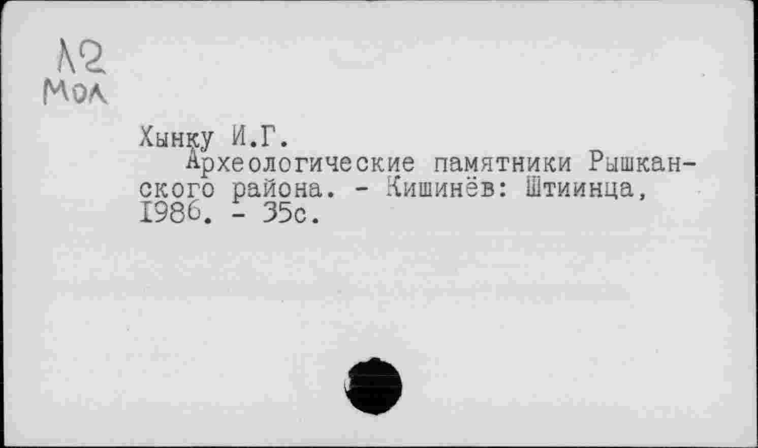 ﻿№
Хынку И.Г.
Археологические памятники Рышкан-ского района. - Кишинёв: Штиинца, 1986. - 35с.